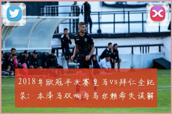 2018年欧冠半决赛皇马vs拜仁全纪录：本泽马双响与乌尔赖希失误解读