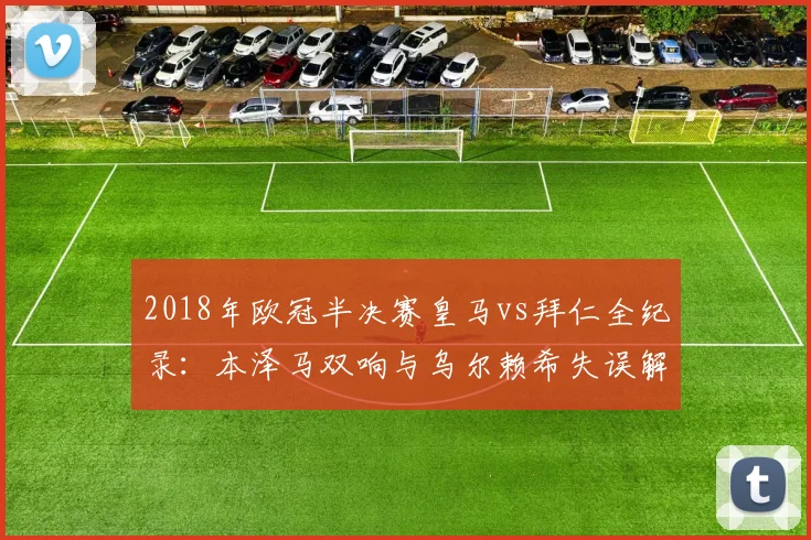 2018年欧冠半决赛皇马vs拜仁全纪录：本泽马双响与乌尔赖希失误解读