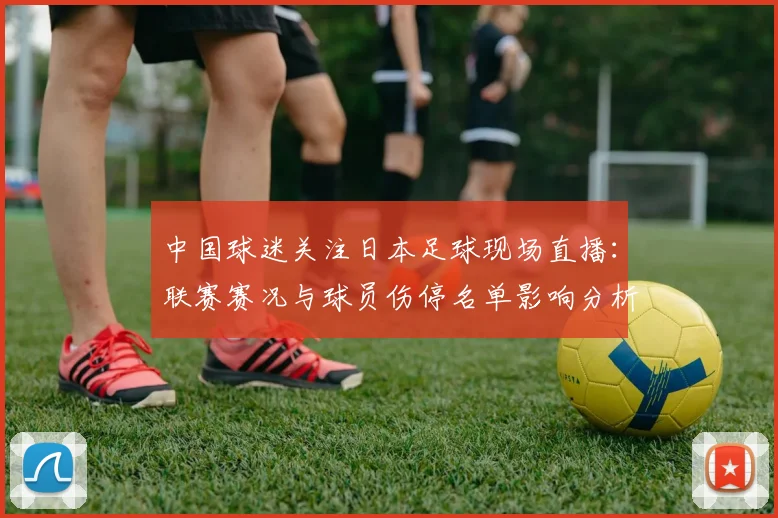 中国球迷关注日本足球现场直播：联赛赛况与球员伤停名单影响分析